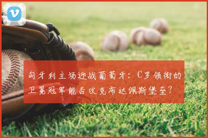 匈牙利主场迎战葡萄牙:C罗领衔的卫冕冠军能否攻克布达佩斯堡垒?