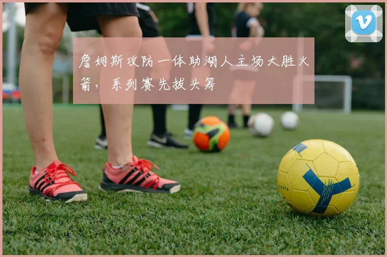 詹姆斯攻防一体助湖人主场大胜火箭，系列赛先拔头筹