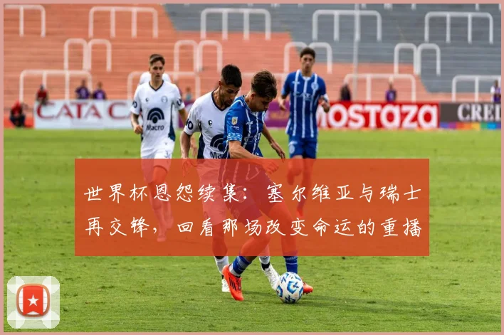 世界杯恩怨续集:塞尔维亚与瑞士再交锋,回看那场改变命运的重播
