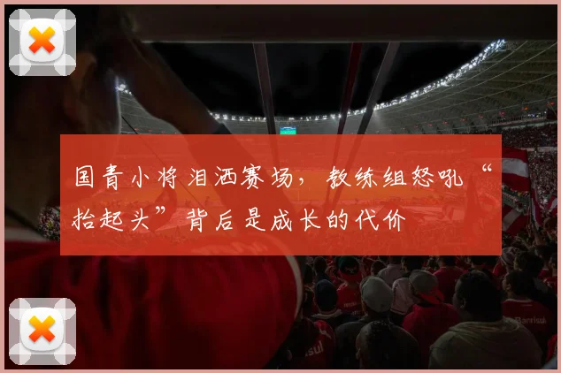 国青小将泪洒赛场，教练组怒吼“抬起头”背后是成长的代价