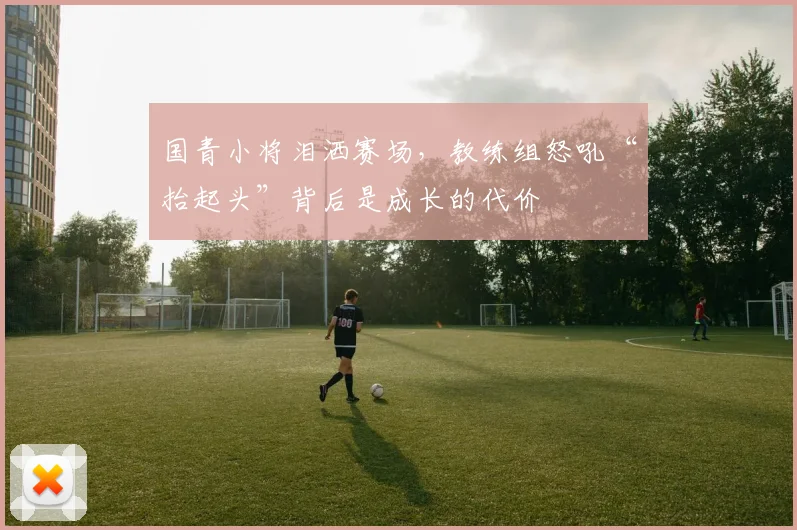 国青小将泪洒赛场，教练组怒吼“抬起头”背后是成长的代价