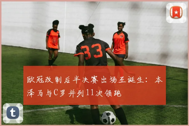 欧冠改制后半决赛出场王诞生:本泽马与C罗并列11次领跑