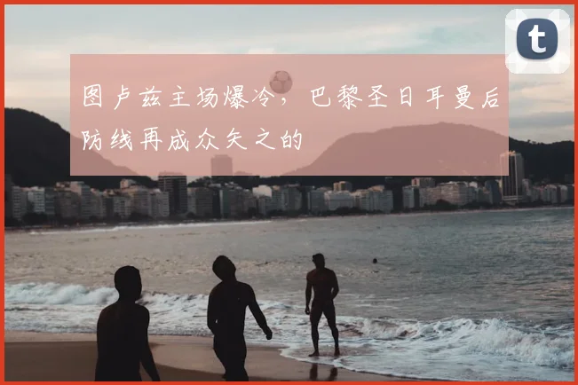 图卢兹主场爆冷，巴黎圣日耳曼后防线再成众矢之的