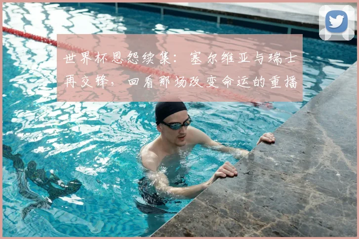 世界杯恩怨续集:塞尔维亚与瑞士再交锋,回看那场改变命运的重播